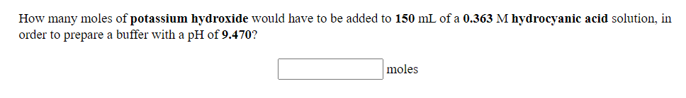 How many moles of potassium hydroxide would have to be added to 150 mL of a 0.363 M hydrocyanic acid solution, in
order to prepare a buffer with a pH of 9.470?
moles
