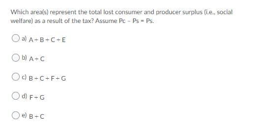 Which area(s) represent the total lost consumer and producer surplus (i.e., social
welfare) as a result of the tax? Assume Pc - Ps = Ps.
O a) A+B+C+E
O b) A+C
OC) B -C+F+G
O d) F+G
O e) B+C
