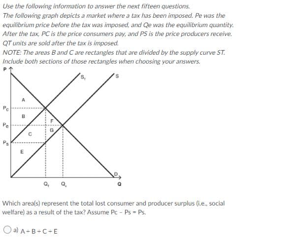 Use the following information to answer the next fifteen questions.
The following graph depicts a market where a tax has been imposed. Pe was the
equilibrium price before the tax was imposed, and Qe was the equilibrium quantity.
After the tax, PC is the price consumers pay, and PS is the price producers receive.
QT units are sold after the tax is imposed.
NOTE: The areas B and C are rectangles that are divided by the supply curve ST.
Include both sections of those rectangles when choosing your answers.
A
Pe
E
Which area(s) represent the total lost consumer and producer surplus (i.e., social
welfare) as a result of the tax? Assume Pc - Ps = Ps.
O a) A+B+C+E
