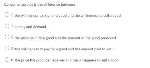 Consumer surplus is the difference between
O a) the willingness to pay for a good and the willingness to sell a good.
O b) supply and demand.
Oc) the price paid for a good and the amount of the good produced.
O d) the willingness to pay for a good and the amount paid to get it.
O e) the price the producer receives and the willingness to sell a good.
