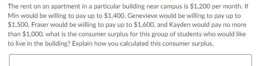 The rent on an apartment in a particular building near campus is $1,200 per month. If
Min would be willing to pay up to $1,400, Genevieve would be willing to pay up to
$1,500, Fraser would be willing to pay up to $1,600, and Kayden would pay no more
than $1,000, what is the consumer surplus for this group of students who would like
to live in the building? Explain how you calculated this consumer surplus.
