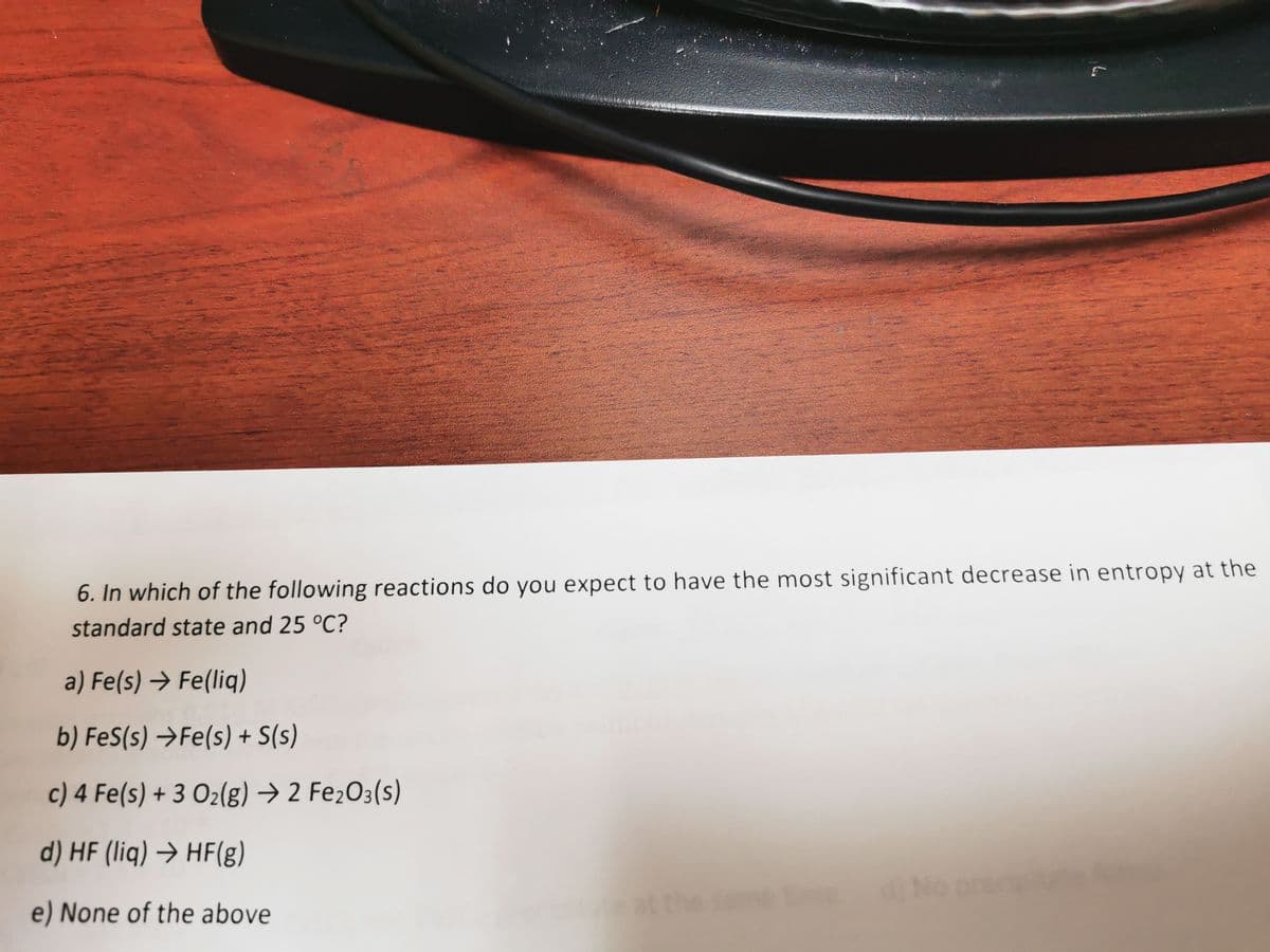 6. In which of the following reactions do you expect to have the most significant decrease in entropy at the
standard state and 25 °C?
a) Fe(s) → Fe(liq)
b) FeS(s) →Fe(s) + S(s)
c) 4 Fe(s) + 3 O₂(g) → 2 Fe₂O3(s)
d) HF (liq) → HF(g)
e) None of the above
time