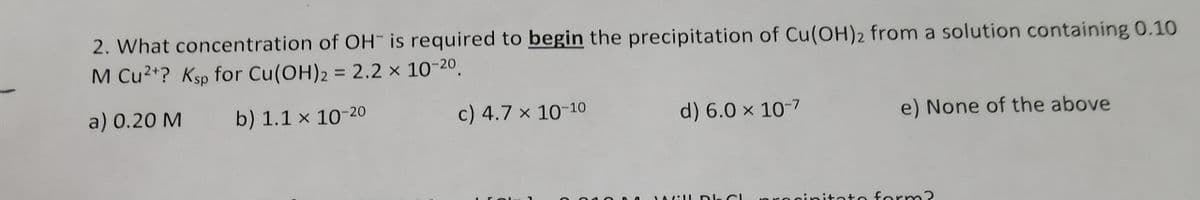 2. What concentration of OH is required to begin the precipitation of Cu(OH)2 from a solution containing 0.10
M Cu²+? Ksp for Cu(OH)2 = 2.2 x 10-20.
a) 0.20 M
b) 1.1 x 10-20
c) 4.7 x 10-10
d) 6.0 x 10-7
e) None of the above
JAGill Dl Cl proginitato form?