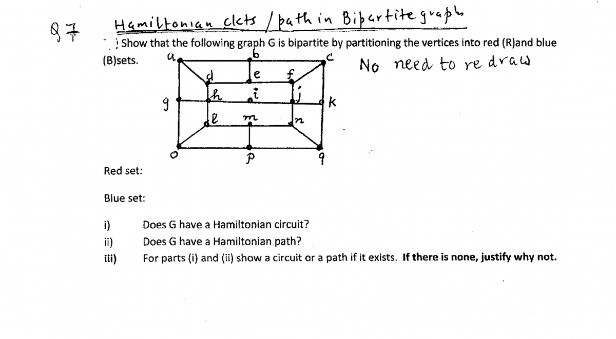 Hamiltonian clets / bath in Bipartitegraphe
Show that the following graph G is bipartite by partitioning the vertices into red (R)and blue
(B)sets.
No need to re draw
e
9
Red set:
Blue set:
i)
Does G have a Hamiltonian circuit?
ii)
Does G have a Hamiltonian path?
ii)
For parts (i) and (ii) show a circuit or a path if it exists. If there is none, justify why not.
