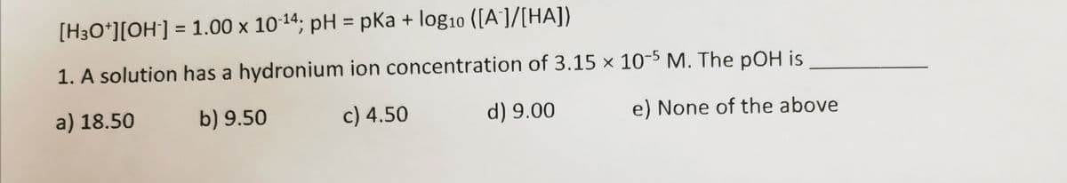 [H3O*][OH] = 1.00 x 10-14; pH = pKa + log10 ([A]/[HA])
%3D
1. A solution has a hydronium ion concentration of 3.15 × 10-5 M. The pOH is
a) 18.50
b) 9.50
c) 4.50
d) 9.00
e) None of the above
