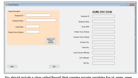 Payroll Entries
Fayral Homation
ACME PAY STUB
Empioyee ID
Enployee ID
Erpleyne Name
Enployee Nane:
Hourty Rate
Houty Rete
Weekly Houn Woked
Weekly Houn Worked
Overtime Hun Worked
Sbet and
Declay
PayS
Ovetime Pay
Grosa Pay
Social Secuty Wthheid:
FICA Weheld
Net Pay:
Dear
Vou shouuld include a class called Pavroll that creates private varigbles for id name wooe
