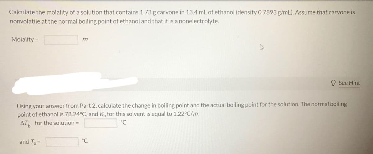 ### Calculating the Molality and Boiling Point Elevation

#### Problem Statement:
Calculate the molality of a solution that contains 1.73 g of carvone in 13.4 mL of ethanol (density 0.7893 g/mL). Assume that carvone is nonvolatile at the normal boiling point of ethanol and that it is a nonelectrolyte.

**Molality =** ____ m

#### Discussion:
Using your answer from Part 2, calculate the change in boiling point and the actual boiling point for the solution. The normal boiling point of ethanol is 78.24°C, and \( K_b \) for this solvent is equal to 1.22°C/m.

\[ \Delta T_b \text{ for the solution} = \] ____ °C

and

\[ T_b = \] ____ °C