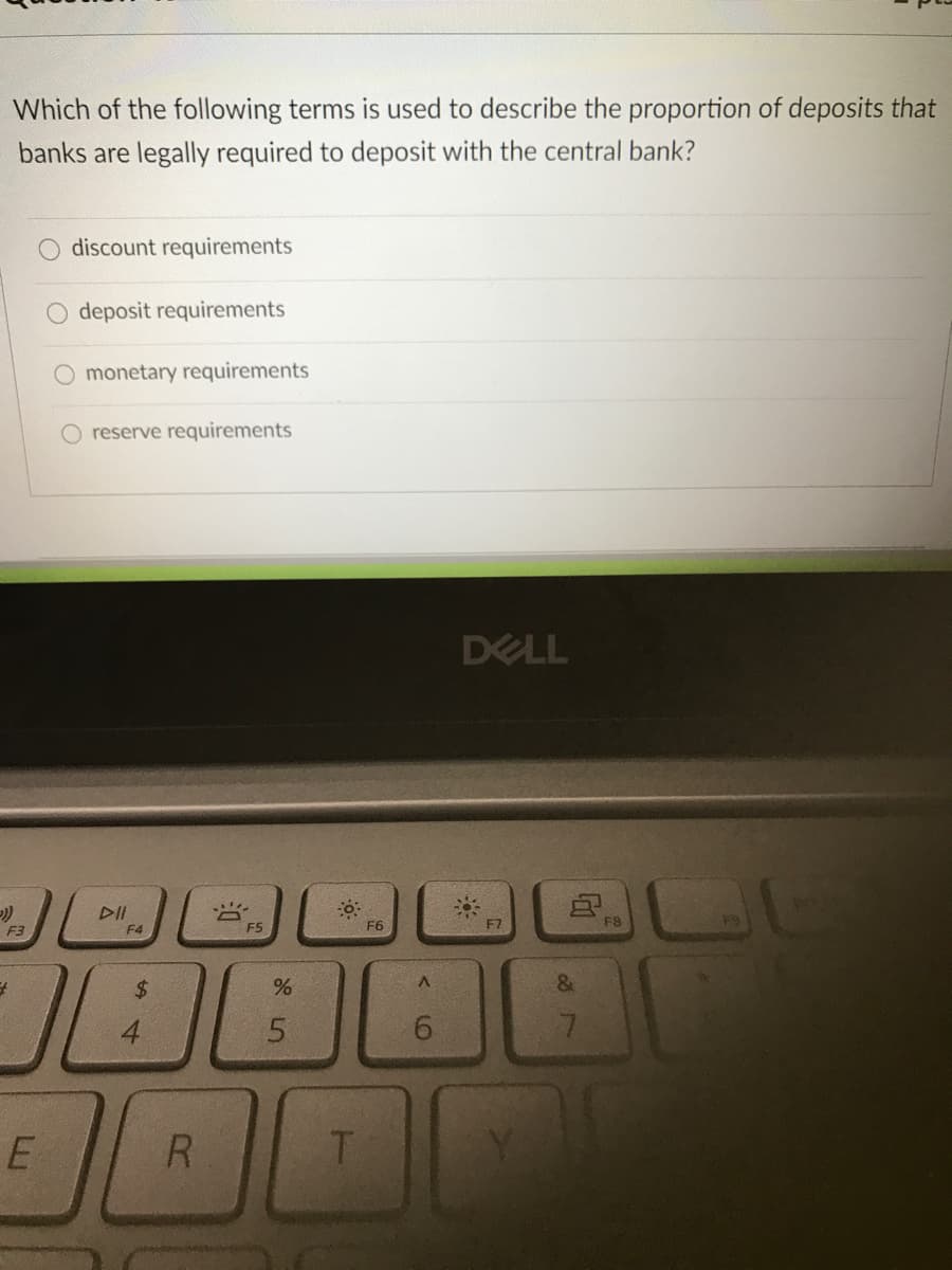 Which of the following terms is used to describe the proportion of deposits that
banks are legally required to deposit with the central bank?
discount requirements
deposit requirements
monetary requirements
O reserve requirements
DELL
DI
F4
F5
F6
F7
F8
F3
$
5.
T.
9,
