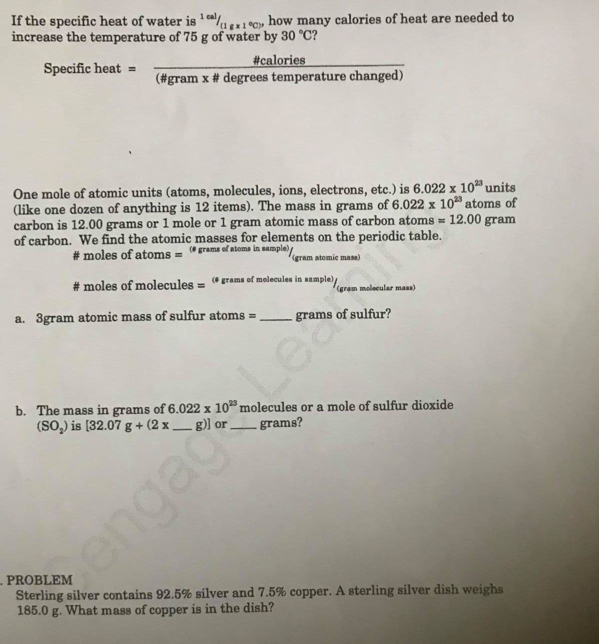 ## Heat and Atomic Mass Calculation

### Specific Heat Calculation
If the specific heat of water is \(1 \, \text{cal}/(\text{g} \cdot ^\circ \text{C})\), how many calories of heat are needed to increase the temperature of 75 g of water by 30 °C?

#### Specific Heat Formula
\[ \text{Specific heat} = \frac{\# \text{calories}}{(\# \text{grams} \times \# \text{degrees temperature changed})} \]

### Atomic and Molecular Masses
One mole of atomic units (atoms, molecules, ions, electrons, etc.) is \(6.022 \times 10^{23}\) units (similar to how a dozen equals 12 items). The mass in grams of \(6.022 \times 10^{23}\) atoms of carbon is 12.00 grams or 1 mole, meaning 1 gram atomic mass of carbon atoms = 12.00 gram of carbon. We find the atomic masses for elements on the periodic table.

#### Number of Moles of Atoms
\[ \# \text{moles of atoms} = \frac{(\# \text{grams of atoms in sample})}{(\text{gram atomic mass})} \]

#### Number of Moles of Molecules
\[ \# \text{moles of molecules} = \frac{(\# \text{grams of molecules in sample})}{(\text{gram molecular mass})} \]

### Exercises
#### 3. a. 
Calculate the mass of sulfur:
\[ \text{3 gram atomic mass of sulfur atoms} = \_ \, \text{grams of sulfur}? \]

#### 3. b.
Calculate the mass in grams of \(6.022 \times 10^{23}\) molecules or a mole of sulfur dioxide (\(\text{SO}_2\)):
\[ \text{SO}_2 = \left[32.07 \, \text{g} + (2 \times \_ \, \text{g})\right] \text{ or } \_ \, \text{grams}? \]

### Problem
Sterling silver contains 92.5% silver and 7.5% copper. A sterling silver dish weighs 185.0 g. What mass of copper is in the dish?

---

Feel free to go through each section