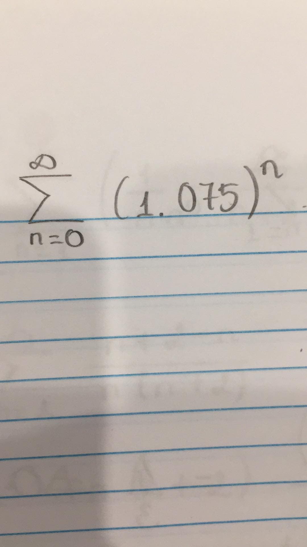 ### Sum of a Geometric Series

The image contains a mathematical expression representing the sum of an infinite geometric series. The formula provided can be transcribed and explained as follows:

#### Formula
The mathematical expression is:
\[ \sum_{n=0}^{\infty} (1.075)^n \]

#### Explanation
- **Summation Symbol \(\sum\):** This symbol represents the sum of a sequence.
- **Index of Summation \(n\):** The variable \(n\) is the index of summation, starting from \(n=0\).
- **General Term \((1.075)^n\):** Each term in the series is formed by raising \(1.075\) to the power of \(n\).

#### Geometric Series
In this case, \( (1.075)^n \) indicates a geometric series where:
- The first term \(a = 1\) (since \( (1.075)^0 = 1 \)).
- The common ratio \(r = 1.075\).

Since this series has a common ratio greater than 1, it diverges to infinity.

#### Representation
This geometric series can be summed up indefinitely starting from \(n = 0\) to infinity, given the common ratio \(r\).

### Convergence and Divergence
- A geometric series converges if the absolute value of the common ratio is less than 1 (\(|r| < 1\)).
- The series diverges if the absolute value of the common ratio is 1 or greater (\(|r| \geq 1\)).

In our case:
\[ r = 1.075 > 1 \]
Thus, the series diverges, meaning the sum goes to infinity.

#### Practical Implications
Understanding the convergence or divergence of series is essential in various branches of mathematics and applied sciences, such as calculating compound interest, population growth models, and solving differential equations.