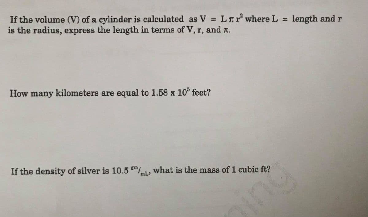 ### Educational Website Content

#### Problem 1: Volume of a Cylinder

If the volume (V) of a cylinder is calculated as \( V = L \pi r^2 \) where \( L \) is the length and \( r \) is the radius, express the length in terms of \( V \), \( r \), and \( \pi \).

**Solution Steps:**
1. Start with the given formula:
   \[ V = L \pi r^2 \]
2. To isolate \( L \), divide both sides of the equation by \( \pi r^2 \):
   \[ L = \frac{V}{\pi r^2} \]

Thus, the length \( L \) can be expressed as:
\[ L = \frac{V}{\pi r^2} \]

---

#### Problem 2: Conversion of Feet to Kilometers

**Question:**
How many kilometers are equal to \( 1.58 \times 10^5 \) feet?

**Solution:**
1. Use the conversion factor: \( 1 \text{ foot} = 0.0003048 \text{ kilometers} \).
2. Multiply the given number of feet by the conversion factor:
   \[ 1.58 \times 10^5 \text{ feet} \times 0.0003048 \text{ km/foot} \]

Calculating this:
\[ 1.58 \times 10^5 \times 0.0003048 = 48.16 \text{ kilometers} \]

So, \( 1.58 \times 10^5 \) feet is equal to 48.16 kilometers.

---

#### Problem 3: Density of Silver and Mass Calculation

**Question:**
If the density of silver is \( 10.5 \text{ g/mL} \) (or \( 10.5 \text{ g/cm}^3 \)), what is the mass of 1 cubic foot?

**Solution:**
1. Use the conversion between cubic feet and cubic centimeters: \( 1 \text{ cubic foot} = 28316.8 \text{ cubic centimeters (cm}^3) \).
2. Given the density \( \rho \) of silver is \( 10.5 \text{ g/cm}^3 \), multiply the density by the volume in cubic centimeters:
   \[ \