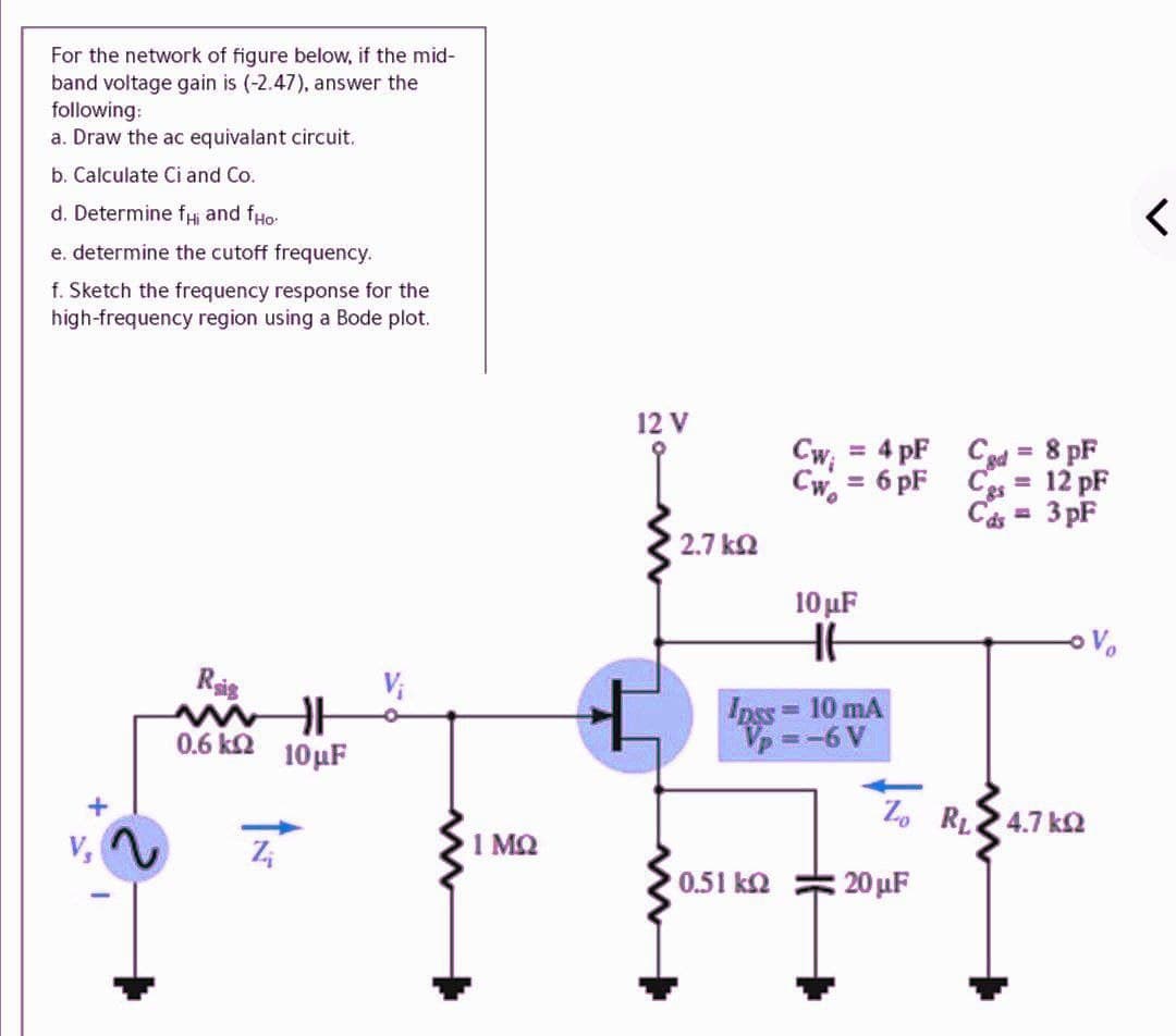 For the network of figure below, if the mid-
band voltage gain is (-2.47), answer the
following:
a. Draw the ac equivalant circuit.
b. Calculate Ci and Co.
d. Determine fi and fHo:
e. determine the cutoff frequency.
f. Sketch the frequency response for the
high-frequency region using a Bode plot.
12 V
4 pF Cad = 8 pF
Cw;
%3D
6 pF C = 12 pF
Cw.
%3D
Cás =
3 pF
2.7 k2
10 μF
Vo
Ris
Ipss 10 mA
Vp=-6V
0.6 ka
10μ
Z. RL2 4.7 k
1 MQ
0.51 k2
20 µF
