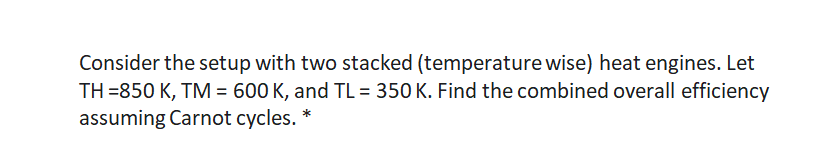 Consider the setup with two stacked (temperature wise) heat engines. Let
TH =850 K, TM = 600 K, and TL = 350 K. Find the combined overall efficiency
assuming Carnot cycles. *
