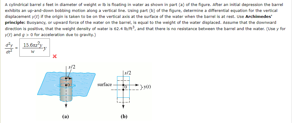 A cylindrical barrel s feet in diameter of weight w Ib is floating in water as shown in part (a) of the figure. After an initial depression the barrel
exhibits an up-and-down bobbing motion along a vertical line. Using part (b) of the figure, determine a differential equation for the vertical
displacement y(t) if the origin is taken to be on the vertical axis at the surface of the water when the barrel is at rest. Use Archimedes'
principle: Buoyancy, or upward force of the water on the barrel, is equal to the weight of the water displaced. Assume that the downward
direction is positive, that the weight density of water is 62.4 Ib/ft³, and that there is no resistance between the barrel and the water. (Use y for
y(t) and g > 0 for acceleration due to gravity.)
d?y
15.6ts"y_y
=
dt?
