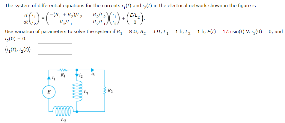 The system of differential equations for the currents i, (t) and i,(t) in the electrical network shown in the figure is
'티L2
X:) - (-)
d(1
-(-(R, + R2)/L2
+
dt\'2
-R/L,
Use variation of parameters to solve the system if R, = 8 N, R, = 3 N, L, = 1 h, L, = 1 h, E(t) = 175 sin(t) V, i, (0) = 0, and
iz(0) = 0.
(i,(t), iz(t) :
R1
i2
i3
L
R2
E
L2
