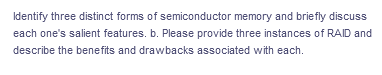 Identify three distinct forms of semiconductor memory and briefly discuss
each one's salient features. b. Please provide three instances of RAID and
describe the benefits and drawbacks associated with each.