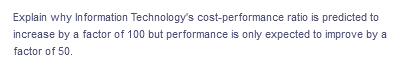 Explain why Information Technology's cost-performance ratio is predicted to
increase by a factor of 100 but performance is only expected to improve by a
factor of 50.