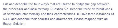 List and describe the four ways that are utilized to bridge the gap between
the processor and main memory. Question 5 a. Describe three different kinds
of semiconductor memory and their characteristics. b. Give three instances of
RAID and describe their benefits and drawbacks. Please respond with an
Expert Solution.