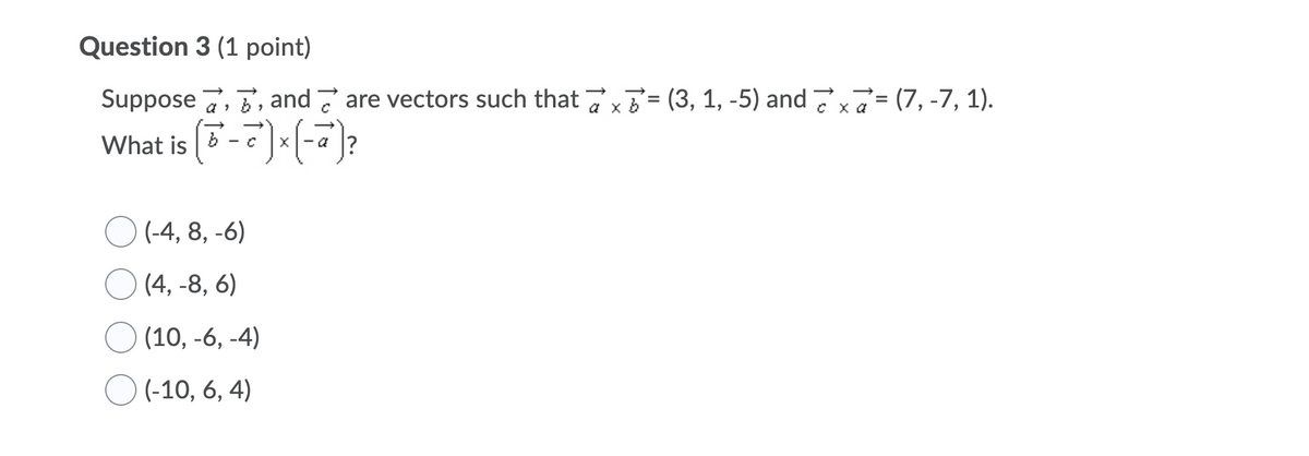 Question 3 (1 point)
Suppose 7, T, and 7 are vectors such that 7x= (3, 1, -5) and 77= (7, -7, 1).
%3D
a x
сха
What is (3-7)*(-")?
- a
O (-4, 8, -6)
(4, -8, 6)
(10, -6, -4)
(-10, 6, 4)
