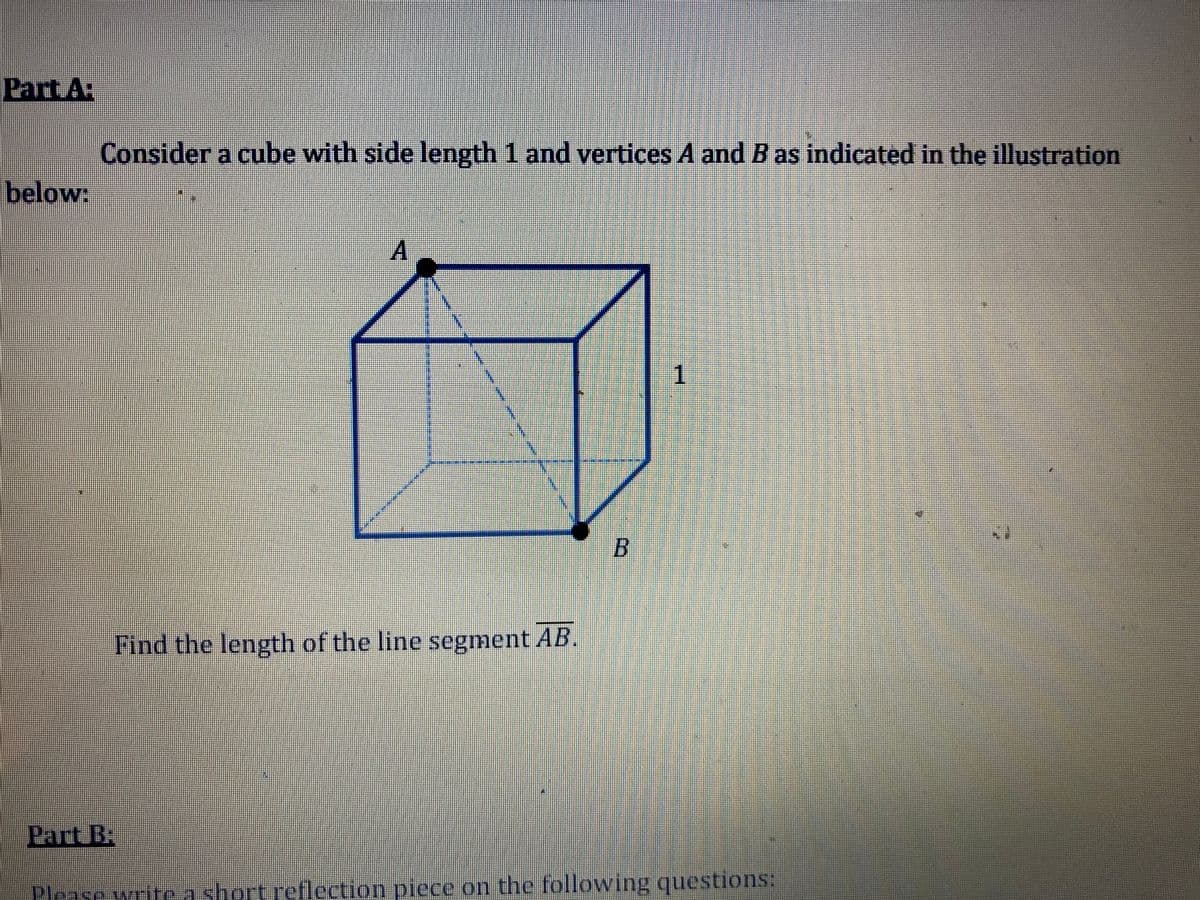 Part A
Consider a cube with side length 1 and vertices A and B as indicated in the illustration
below:
1
B
Find the length of the line segment AB.
Part B.
Please writea short reflection piece on the following questions:
