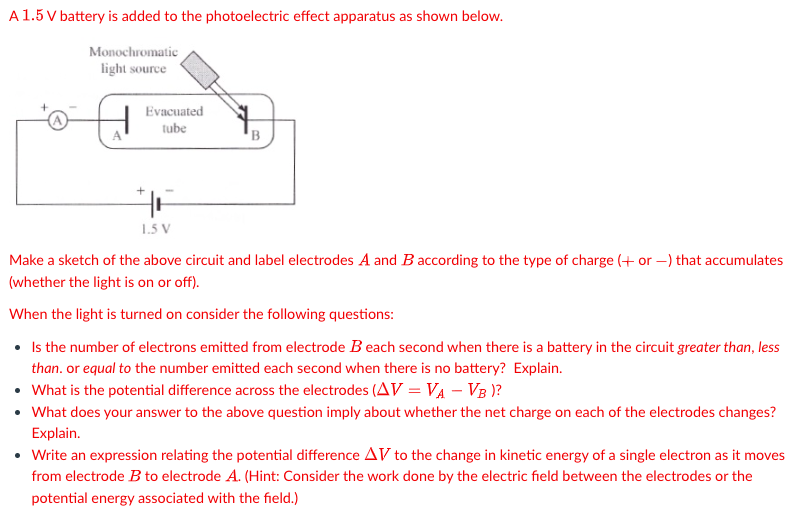 A 1.5 V battery is added to the photoelectric effect apparatus as shown below.
Monochromatic
light source
Evacuated
tube
+
1.5 V
B
Make a sketch of the above circuit and label electrodes A and B according to the type of charge (+ or -) that accumulates
(whether the light is on or off).
When the light is turned on consider the following questions:
• Is the number of electrons emitted from electrode Beach second when there is a battery in the circuit greater than, less
than. or equal to the number emitted each second when there is no battery? Explain.
• What is the potential difference across the electrodes (AV = VA - VB)?
• What does your answer to the above question imply about whether the net charge on each of the electrodes changes?
Explain.
• Write an expression relating the potential difference AV to the change in kinetic energy of a single electron as it moves
from electrode B to electrode A. (Hint: Consider the work done by the electric field between the electrodes or the
potential energy associated with the field.)