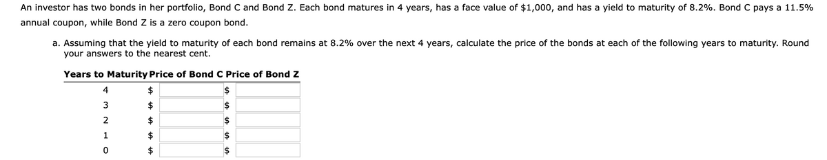 An investor has two bonds in her portfolio, Bond C and Bond Z. Each bond matures in 4 years, has a face value of $1,000, and has a yield to maturity of 8.2%. Bond C pays a 11.5%
annual coupon, while Bond Z is a zero coupon bond.
a. Assuming that the yield to maturity of each bond remains at 8.2% over the next 4 years, calculate the price of the bonds at each of the following years to maturity. Round
your answers to the nearest cent.
Years to Maturity Price of Bond C Price of Bond Z
$
432
1
OT
0
$
A A
AA
tA
tA tA
$
A A