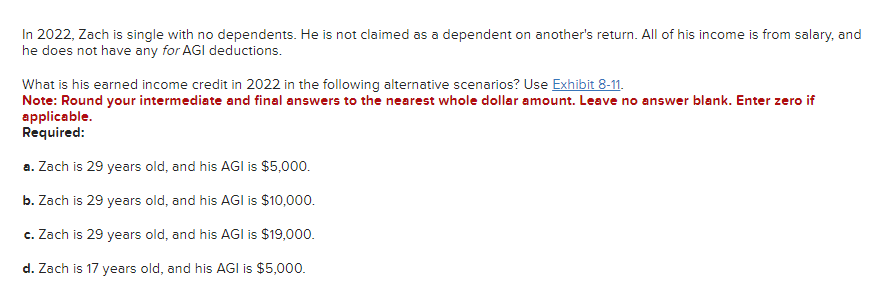 In 2022, Zach is single with no dependents. He is not claimed as a dependent on another's return. All of his income is from salary, and
he does not have any for AGI deductions.
What is his earned income credit in 2022 in the following alternative scenarios? Use Exhibit 8-11.
Note: Round your intermediate and final answers to the nearest whole dollar amount. Leave no answer blank. Enter zero if
applicable.
Required:
a. Zach is 29 years old, and his AGI is $5,000.
b. Zach is 29 years old, and his AGI is $10,000.
c. Zach is 29 years old, and his AGI is $19,000.
d. Zach is 17 years old, and his AGI is $5,000.