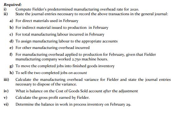 Required:
i)
ii)
Compute Fielder's predetermined manufacturing overhead rate for 2020.
State the journal entries necessary to record the above transactions in the general journal:
a) For direct materials used in February
b) For indirect material issued to production in February
c) For total manufacturing labour incurred in February
d) To assign manufacturing labour to the appropriate accounts
e) For other manufacturing overhead incurred
f) For manufacturing overhead applied to production for February, given that Fielder
manufacturing company worked 2,750 machine hours.
g) To move the completed jobs into finished goods inventory
h) To sell the two completed jobs on account
iii) Calculate the manufacturing overhead variance for Fielder and state the journal entries
necessary to dispose of the variance.
iv)
What is balance on the Cost of Goods Sold account after the adjustment
v)
Calculate the gross profit earned by Fielder.
vi)
Determine the balance in work in process inventory on February 29.
