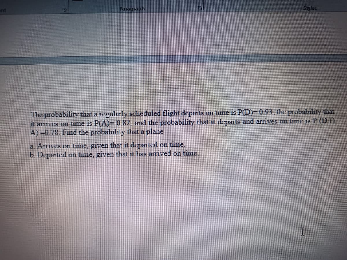 ent
Paragraph
Styles
The probability that a regularly scheduled flight departs on time is P(D)– 0.93, the probability that
it arrives on time is P(A)= 0.82; and the probability that it departs and arrives on time is P (D N
A) -0.78. Find the probability that a plane
a. Arrives on time, given that it departed on time.
b. Departed on time, given that it has arrived on time.
