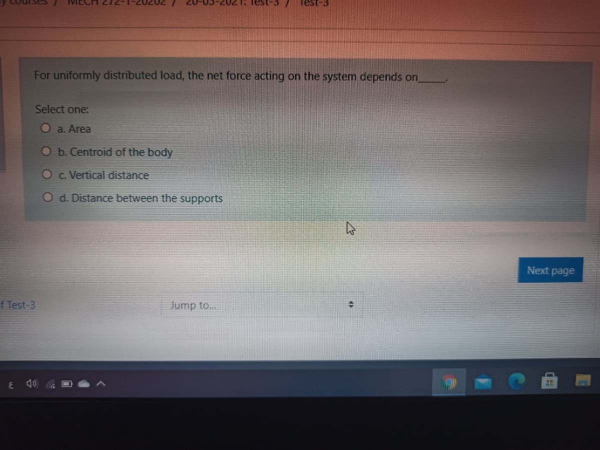 Courses
Test-3
207-CO
For uniformly distributed load, the net force acting on the system depends on.
Select one:
O a. Area
O. Centroid of the body
O c. Vertical distance
O d. Distance between the supports
Next page
f Test-3
Jump to...
