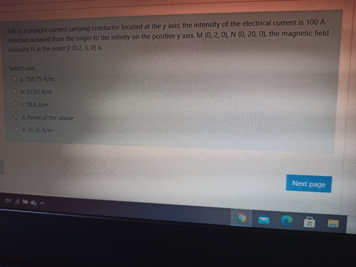 MN is a straight current carrying conductor located at the y axis; the intensity of the electrical current is 100 A
directed outward from the origin to the infinity on the positive y axis. M (0, 2, 0), N (0, 20, 0), the magnetic field
intensity H at the point P (0.2, 3, 0) is
Select one:
Oa. 158.75 A/m
Ob51.93 A/m
Oc78.8 A/m
O d. None of the above
Oe. 38.36 A/m
Next page
