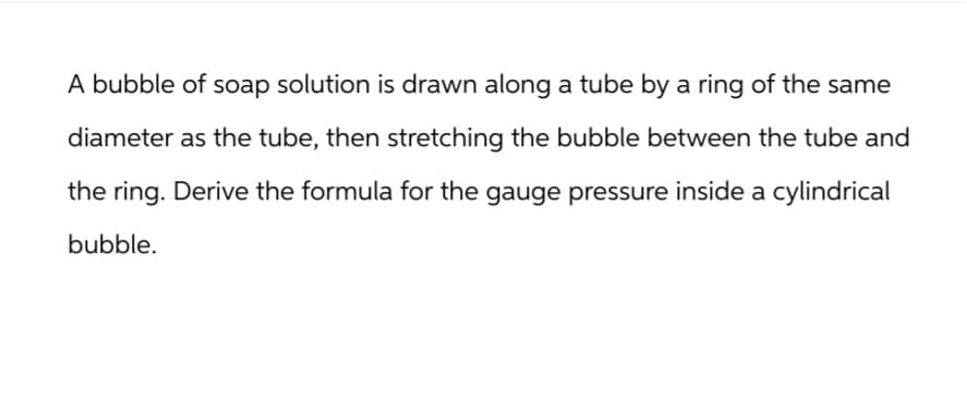 A bubble of soap solution is drawn along a tube by a ring of the same
diameter as the tube, then stretching the bubble between the tube and
the ring. Derive the formula for the gauge pressure inside a cylindrical
bubble.