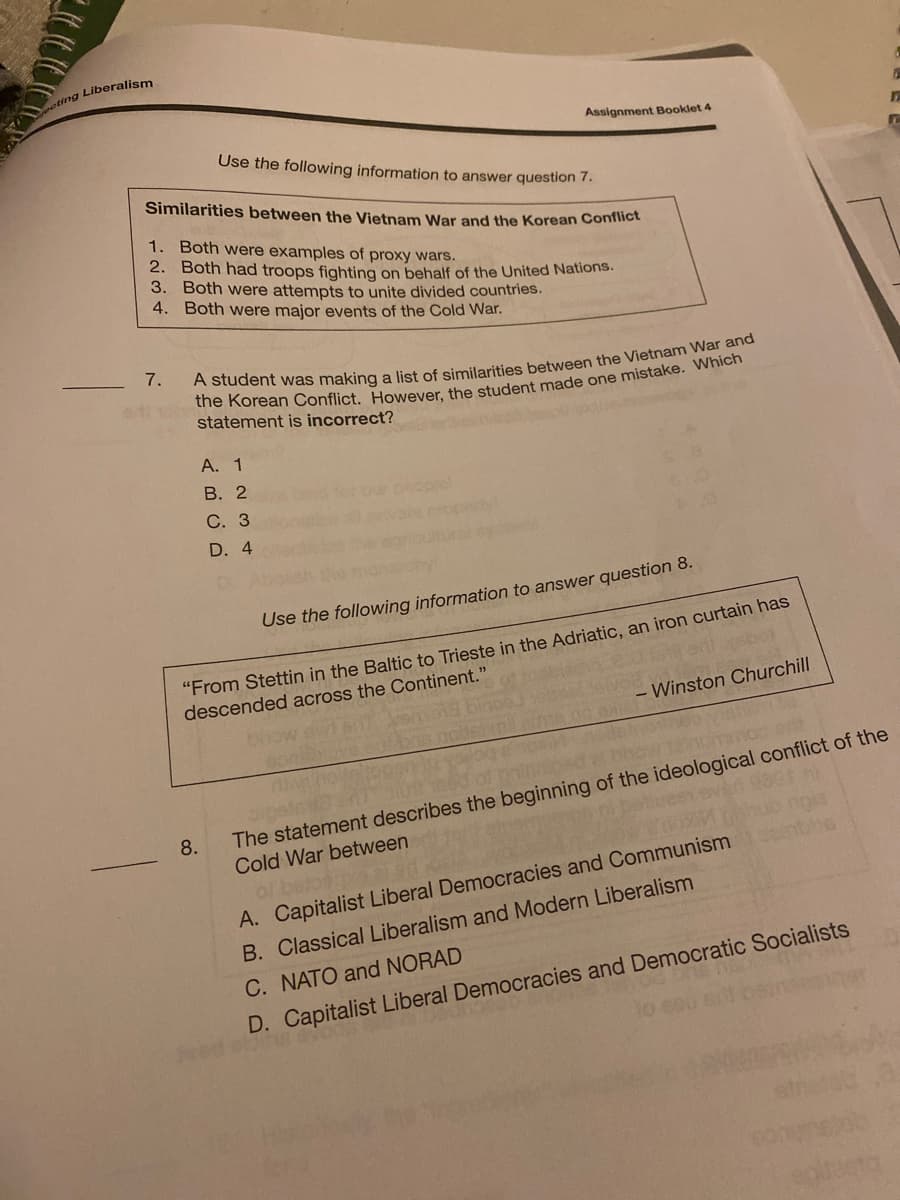 ting Liberalism
Assignment Booklet 4
Use the following information to answer question 7.
Similarities between the Vietnam War and the Korean Conflict
1. Both were examples of proxy wars.
2. Both had troops fighting on behalf of the United Nations.
3. Both were attempts to unite divided countries.
4. Both were major events of the Cold War.
7.
statement is incorrect?
А. 1
В. 2
С. 3
tyl
D. 4
Use the following information to answer question 8.
"From Stettin in the Baltic to Trieste in the Adriatic, an iron curtain has
descended across the Continent."
- Winston Churchill
The statement describes the beginning of the ideological conflict of the
Cold War between
of belo
A. Capitalist Liberal Democracies and Communism
8.
pia
B. Classical Liberalism and Modern Liberalism
C. NATO and NORAD
D. Capitalist Liberal Democracies and Democratic Socialists
