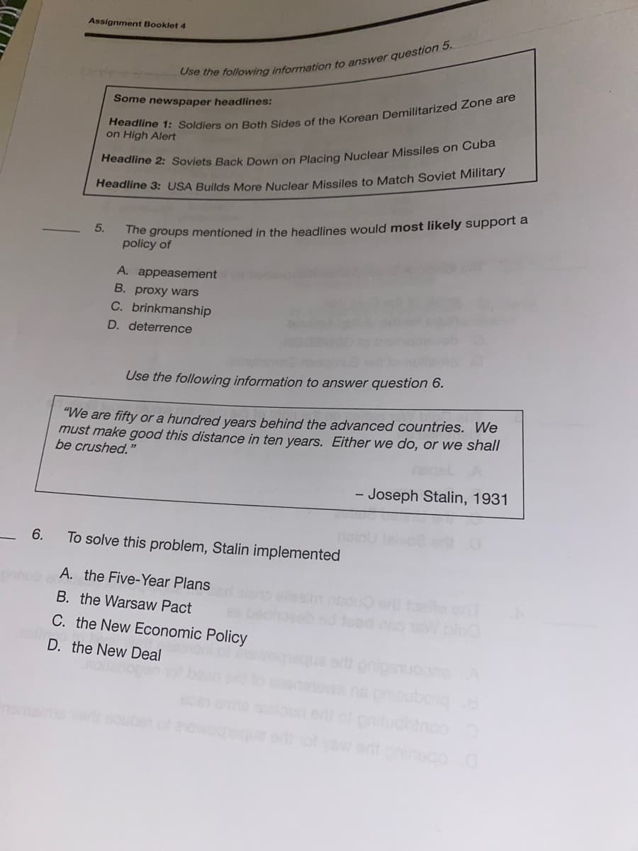 Assignment Booklet 4
Some newspaper headlines:
on High Alert
readline 3: USA Builds More Nuclear Missiles to Match Soviet Military
The groups mentioned in the headlines would most likely support a
policy of
5.
A. appeasement
B. proxy wars
C. brinkmanship
D. deterrence
Use the following information to answer question 6.
"We are fifty or a hundred years behind the advanced countries. We
must make good this distance in ten years. Either we do, or we shall
be crushed."
- Joseph Stalin, 1931
6.
To solve this problem, Stalin implemented
A. the Five-Year Plans
B. the Warsaw Pact
C. the New Economic Policy
D. the New Deal
ert onigsuooneA
ma
iluchinooo
