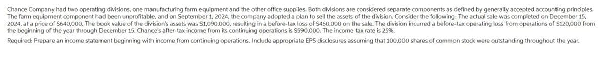 Chance Company had two operating divisions, one manufacturing farm equipment and the other office supplies. Both divisions are considered separate components as defined by generally accepted accounting principles.
The farm equipment component had been unprofitable, and on September 1, 2024, the company adopted a plan to sell the assets of the division. Consider the following: The actual sale was completed on December 15,
2024, at a price of $640,000. The book value of the division's assets was $1,090,000, resulting in a before-tax loss of $450,000 on the sale. The division incurred a before-tax operating loss from operations of $120,000 from
the beginning of the year through December 15. Chance's after-tax income from its continuing operations is $590,000. The income tax rate is 25%.
Required: Prepare an income statement beginning with income from continuing operations. Include appropriate EPS disclosures assuming that 100,000 shares of common stock were outstanding throughout the year.