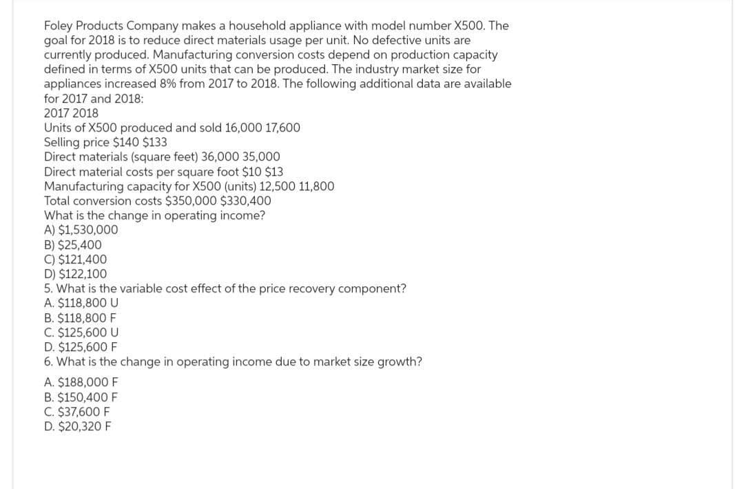 Foley Products Company makes a household appliance with model number X500. The
goal for 2018 is to reduce direct materials usage per unit. No defective units are
currently produced. Manufacturing conversion costs depend on production capacity
defined in terms of X500 units that can be produced. The industry market size for
appliances increased 8% from 2017 to 2018. The following additional data are available
for 2017 and 2018:
2017 2018
Units of X500 produced and sold 16,000 17,600
Selling price $140 $133
Direct materials (square feet) 36,000 35,000
Direct material costs per square foot $10 $13
Manufacturing capacity for X500 (units) 12,500 11,800
Total conversion costs $350,000 $330,400
What is the change in operating income?
A) $1,530,000
B) $25,400
C) $121,400
D) $122,100
5. What is the variable cost effect of the price recovery component?
A. $118,800 U
B. $118,800 F
C. $125,600 U
D. $125,600 F
6. What is the change in operating income due to market size growth?
A. $188,000 F
B. $150,400 F
C. $37,600 F
D. $20,320 F