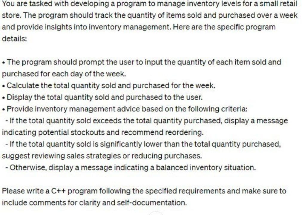 You are tasked with developing a program to manage inventory levels for a small retail
store. The program should track the quantity of items sold and purchased over a week
and provide insights into inventory management. Here are the specific program
details:
• The program should prompt the user to input the quantity of each item sold and
purchased for each day of the week.
Calculate the total quantity sold and purchased for the week.
.
•Display the total quantity sold and purchased to the user.
• Provide inventory management advice based on the following criteria:
- If the total quantity sold exceeds the total quantity purchased, display a message
indicating potential stockouts and recommend reordering.
- If the total quantity sold is significantly lower than the total quantity purchased,
suggest reviewing sales strategies or reducing purchases.
- Otherwise, display a message indicating a balanced inventory situation.
Please write a C++ program following the specified requirements and make sure to
include comments for clarity and self-documentation.