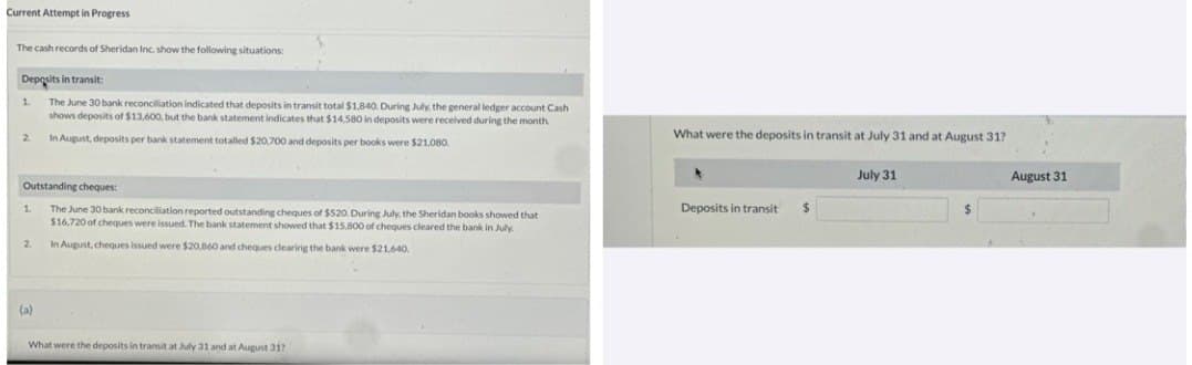 Current Attempt in Progress
The cash records of Sheridan Inc. show the following situations:
Deposits in transit:
The June 30 bank reconciliation indicated that deposits in transit total $1,840. During July, the general ledger account Cash
shows deposits of $13,600, but the bank statement indicates that $14,580 in deposits were received during the month.
In August, deposits per bank statement totalled $20,700 and deposits per books were $21,080.
1
2
Outstanding cheques:
The June 30 bank reconciliation reported outstanding cheques of $520. During July, the Sheridan books showed that
$16,720 of cheques were issued. The bank statement showed that $15.800 of cheques cleared the bank in July
In August, cheques issued were $20,860 and cheques clearing the bank were $21,640.
1
2
(a)
What were the deposits in transit at July 31 and at August 31?
What were the deposits in transit at July 31 and at August 31?
4
Deposits in transit
$
July 31
August 31