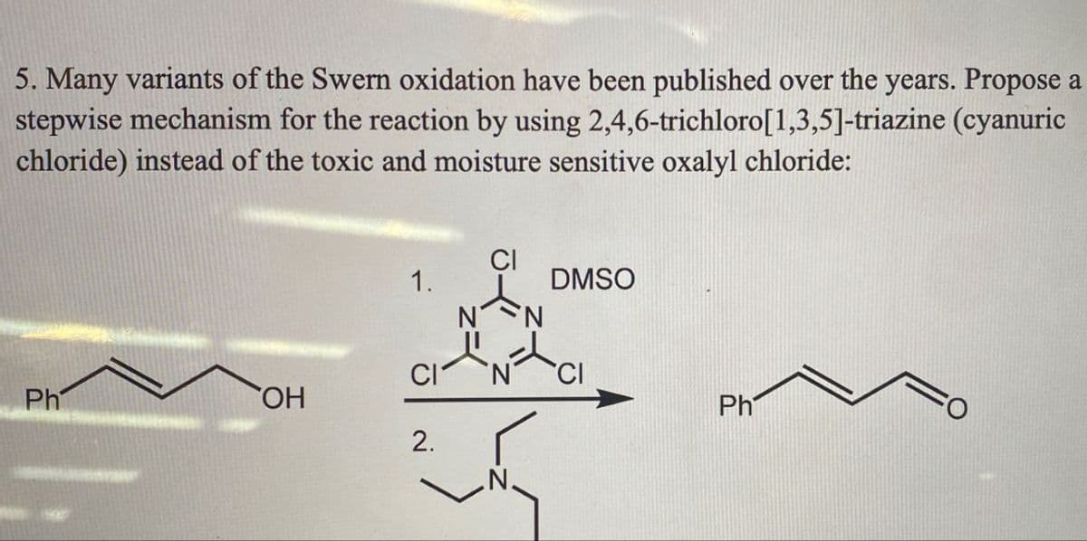 5. Many variants of the Swern oxidation have been published over the years. Propose a
stepwise mechanism for the reaction by using 2,4,6-trichloro[1,3,5]-triazine (cyanuric
chloride) instead of the toxic and moisture sensitive oxalyl chloride:
Ph
OH
1.
2.
CI
N N
DMSO
Ph