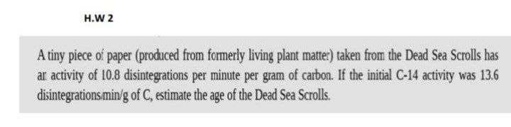 H.W 2
A tiny piece of paper (produced from formerly living plant matter) taken from the Dead Sea Scrolls has
ar activity of 10.8 disintegrations per minute per gram of carbon. If the initial C-14 activity was 13.6
disintegrations/min/g of C, estimate the age of the Dead Sea Scrolls.