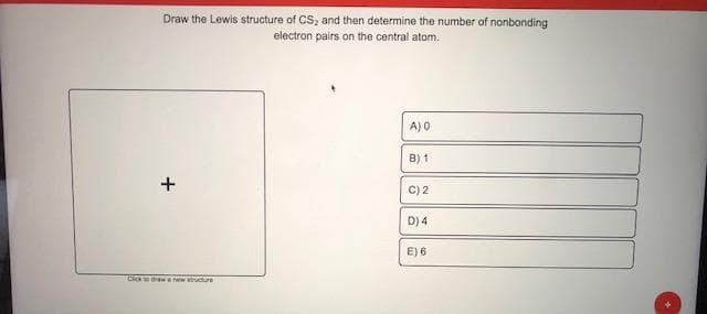 Draw the Lewis structure of CS, and then determine the number of nonbonding
electron pairs on the central atom.
A) 0
B) 1
C) 2
D) 4
E) 6
+
