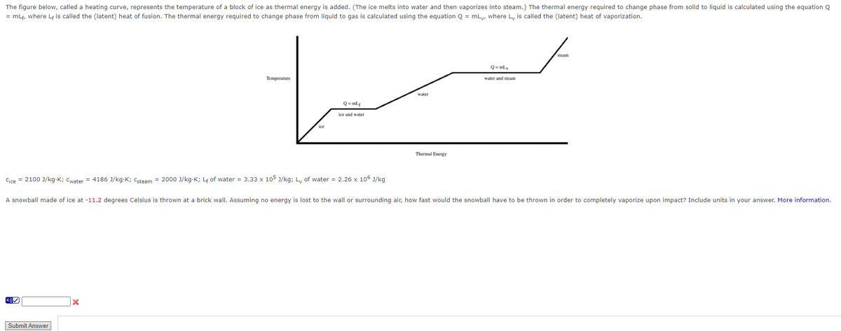 The figure below, called a heating curve, represents the temperature of a block of ice as thermal energy is added. (The ice melts into water and then vaporizes into steam.) The thermal energy required to change phase from solid to liquid is calculated using the equation Q
= mLf, where Lf is called the (latent) heat of fusion. The thermal energy required to change phase from liquid to gas is calculated using the equation Q = mLy, where L is called the (latent) heat of vaporization.
4.0
Temperature
Cice = 2100 J/kg-K; Cwater = 4186 J/kg.K; Csteam = 2000 J/kg-K; L₁ of water = 3.33 x 105 J/kg; Ly of water = 2.26 x 106 J/kg
Submit Answer
ice
X
Q=ml
ice and water
water
Thermal Energy
Q=mLy
A snowball made of ice at -11.2 degrees Celsius is thrown at a brick wall. Assuming no energy is lost to the wall or surrounding air, how fast would the snowball have to be thrown in order to completely vaporize upon impact? Include units in your answer. More information.
water and steam
steam