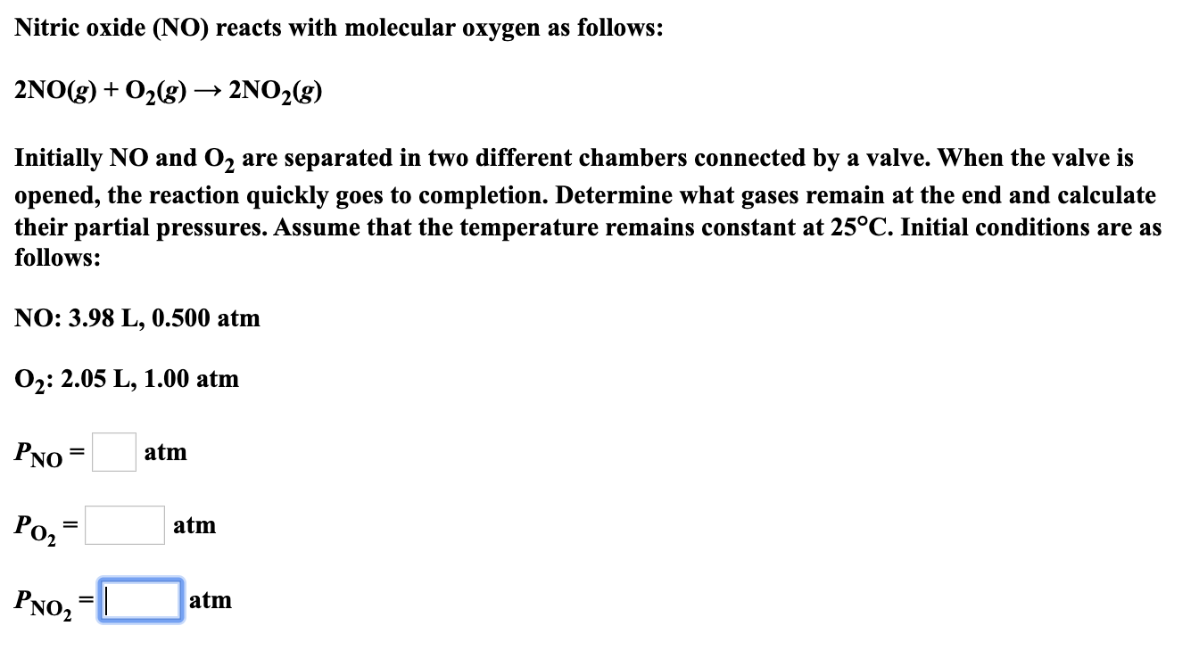 Nitric oxide (NO) reacts with molecular oxygen as follows:
2NO(g)02(g)
2NO2(g)
+
Initially NO and O2
are separated in two different chambers connected by a valve. When the valve is
opened, the reaction quickly goes to completion. Determine what gases remain at the end and calculate
their partial pressures. Assume that the temperature remains constant at 25°C. Initial conditions are as
follows:
NO: 3.98 L, 0.500 atm
O2: 2.05 L, 1.00 atm
PNO
atm
=
Роз
atm
PNO2
atm
