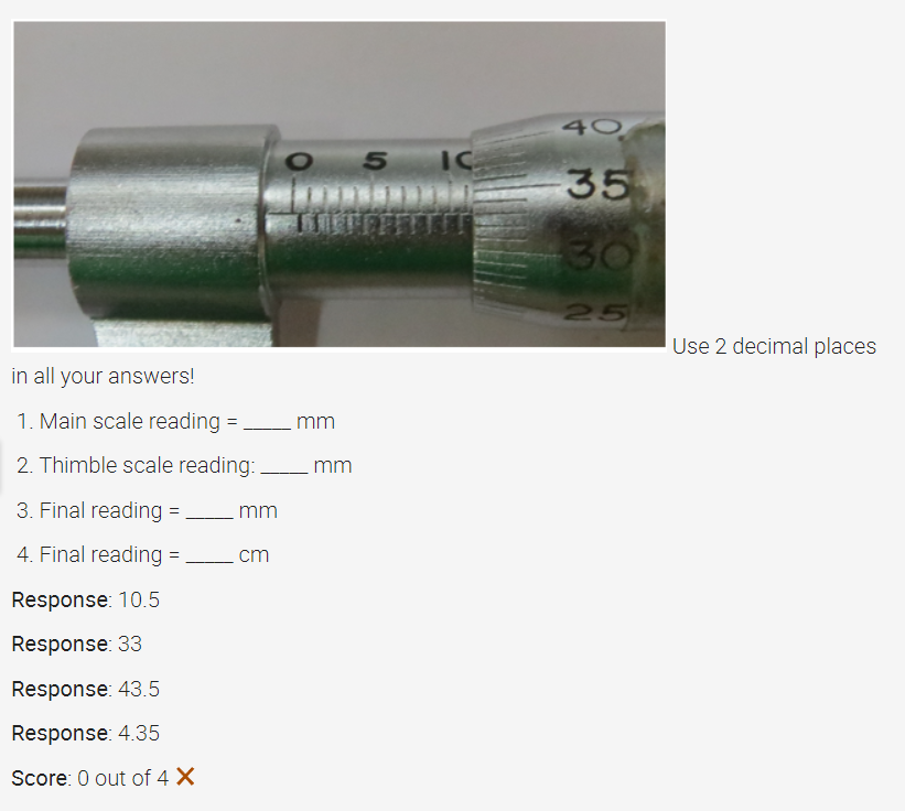 in all your answers!
1. Main scale reading =
2. Thimble scale reading:_
3. Final reading =
4. Final reading =
Response: 10.5
Response: 33
Response: 43.5
Response: 4.35
Score: 0 out of 4 X
mm
cm
O 5
mm
mm
IC
40
-35
30
25
Use 2 decimal places