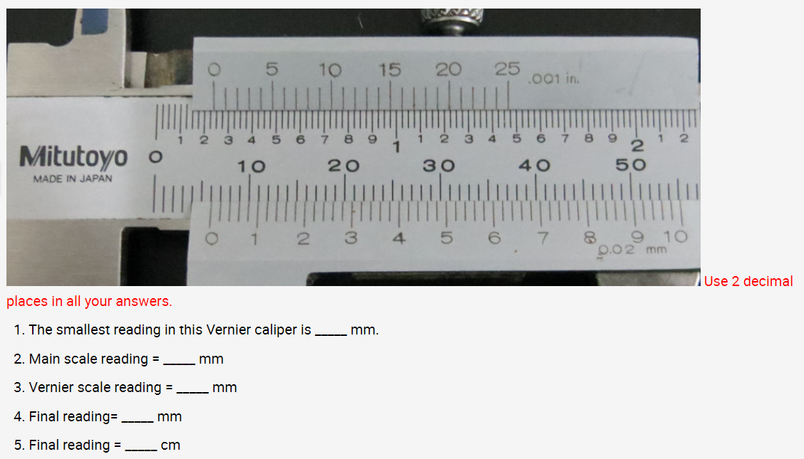 Mitutoyo o
MADE IN JAPAN
O-
mm
cm
mm
-mm
5
3 4 5 6 789
10
20
1
places in all your answers.
1. The smallest reading in this Vernier caliper is _____ mm.
2. Main scale reading =
3. Vernier scale reading =
4. Final reading=
5. Final reading =
10 15 20
2 3
30
10
4 5
25
.001 in.
40
6 7
2
50
1
10
0.02 mm
Use 2 decimal