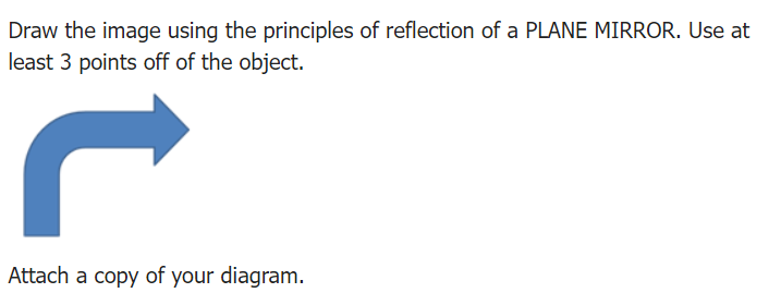 Draw the image using the principles of reflection of a PLANE MIRROR. Use at
least 3 points off of the object.
Attach a copy of your diagram.