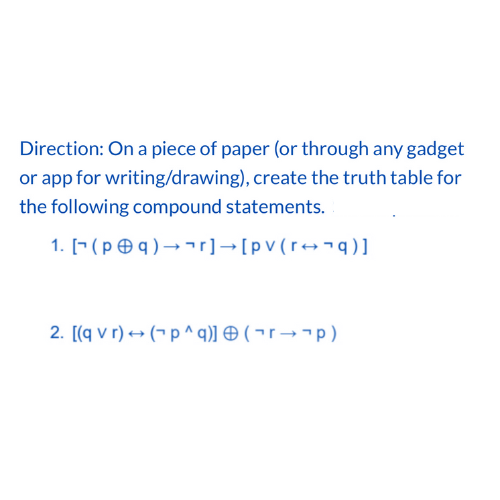 Direction: On a piece of paper (or through any gadget
or app for writing/drawing), create the truth table for
the following compound statements.
1. [(pq) →r] → [pv (r+q)]
2. [(q vr) → (p^q)] (rp)