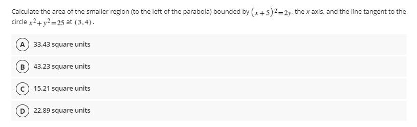 Calculate the area of the smaller region (to the left of the parabola) bounded by (x + 5)²=2y, the x-axis, and the line tangent to the
circle x2 + y² =25 at (3,4).
A) 33.43 square units
B) 43.23 square units
15.21 square units
22.89 square units