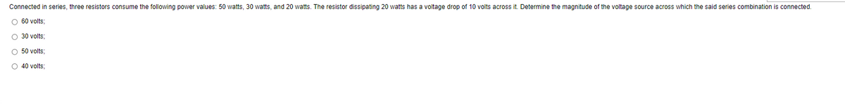 Connected in series, three resistors consume the following power values: 50 watts, 30 watts, and 20 watts. The resistor dissipating 20 watts has a voltage drop of 10 volts across it. Determine the magnitude of the voltage source across which the said series combination is connected.
O 60 volts:
O 30 volts:
O 50 volts:
O 40 volts;