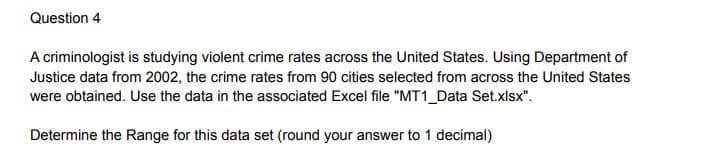 Question 4
A criminologist is studying violent crime rates across the United States. Using Department of
Justice data from 2002, the crime rates from 90 cities selected from across the United States
were obtained. Use the data in the associated Excel file "MT1_Data Set.xlsx".
Determine the Range for this data set (round your answer to 1 decimal)
